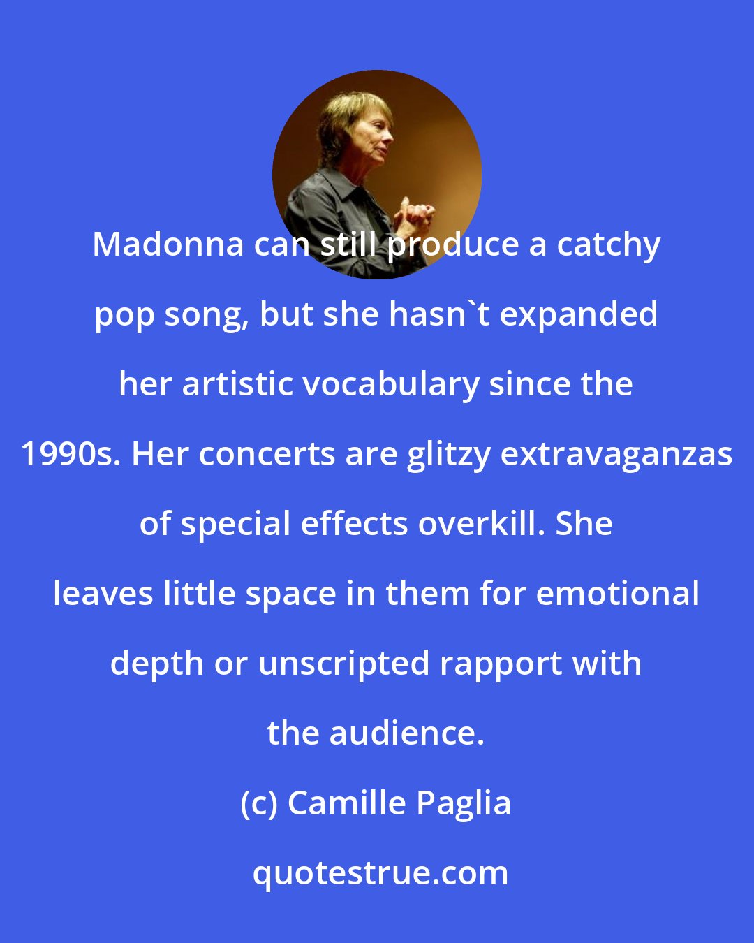 Camille Paglia: Madonna can still produce a catchy pop song, but she hasn't expanded her artistic vocabulary since the 1990s. Her concerts are glitzy extravaganzas of special effects overkill. She leaves little space in them for emotional depth or unscripted rapport with the audience.