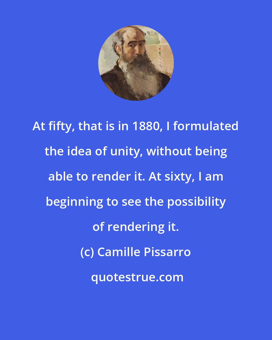 Camille Pissarro: At fifty, that is in 1880, I formulated the idea of unity, without being able to render it. At sixty, I am beginning to see the possibility of rendering it.