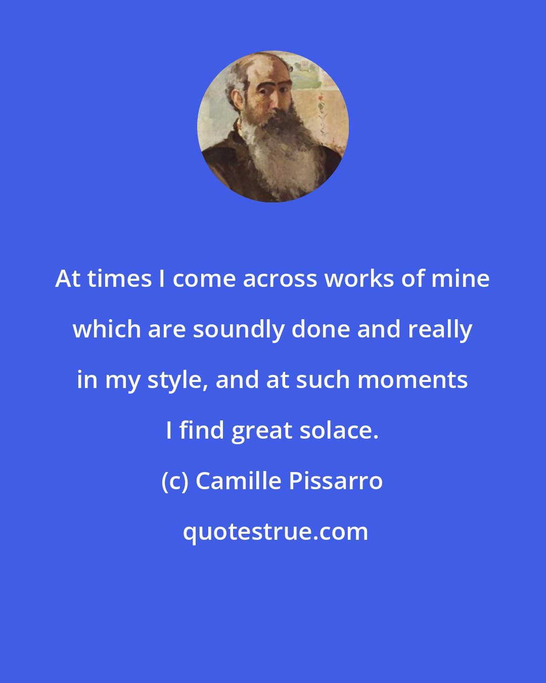 Camille Pissarro: At times I come across works of mine which are soundly done and really in my style, and at such moments I find great solace.