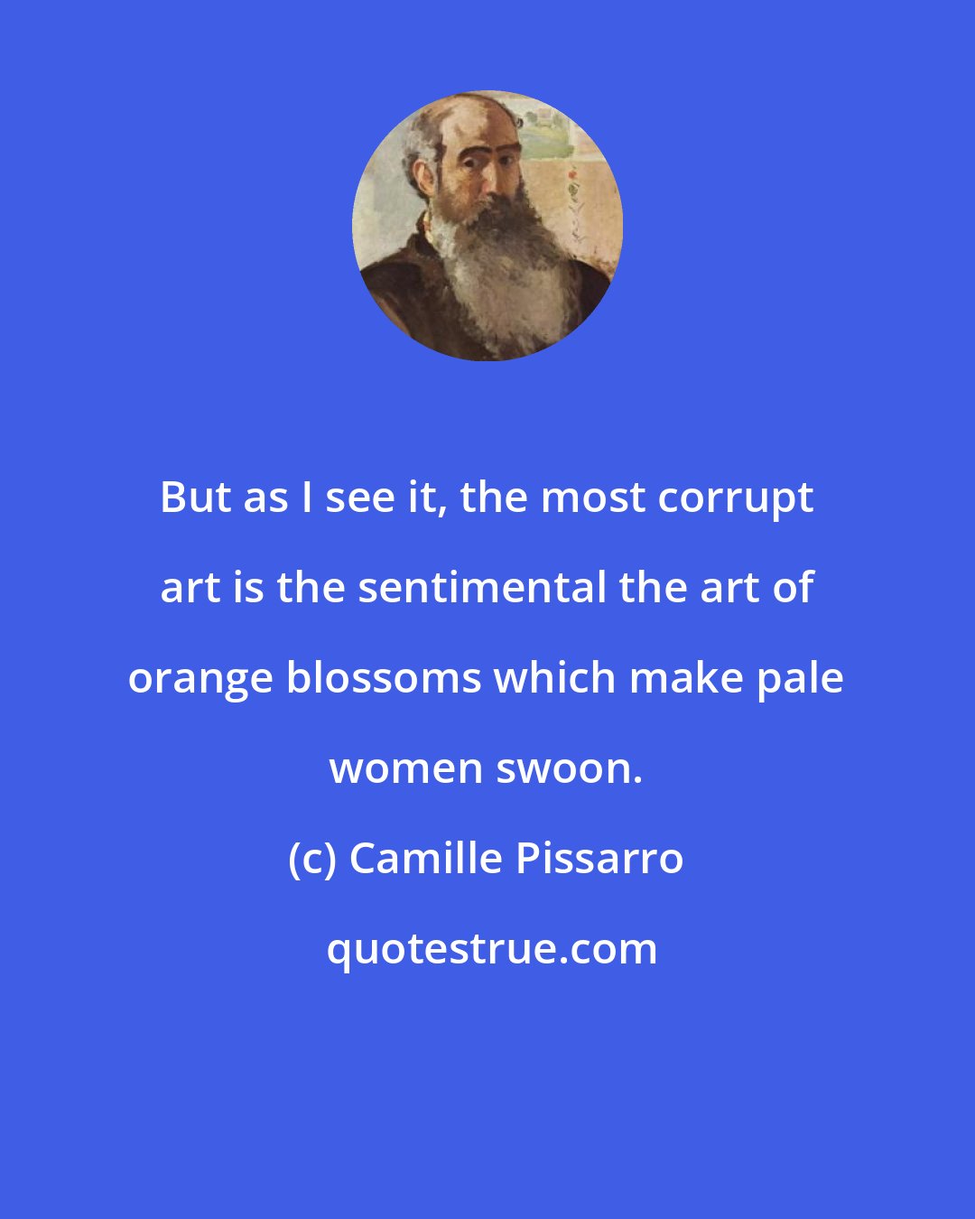 Camille Pissarro: But as I see it, the most corrupt art is the sentimental the art of orange blossoms which make pale women swoon.