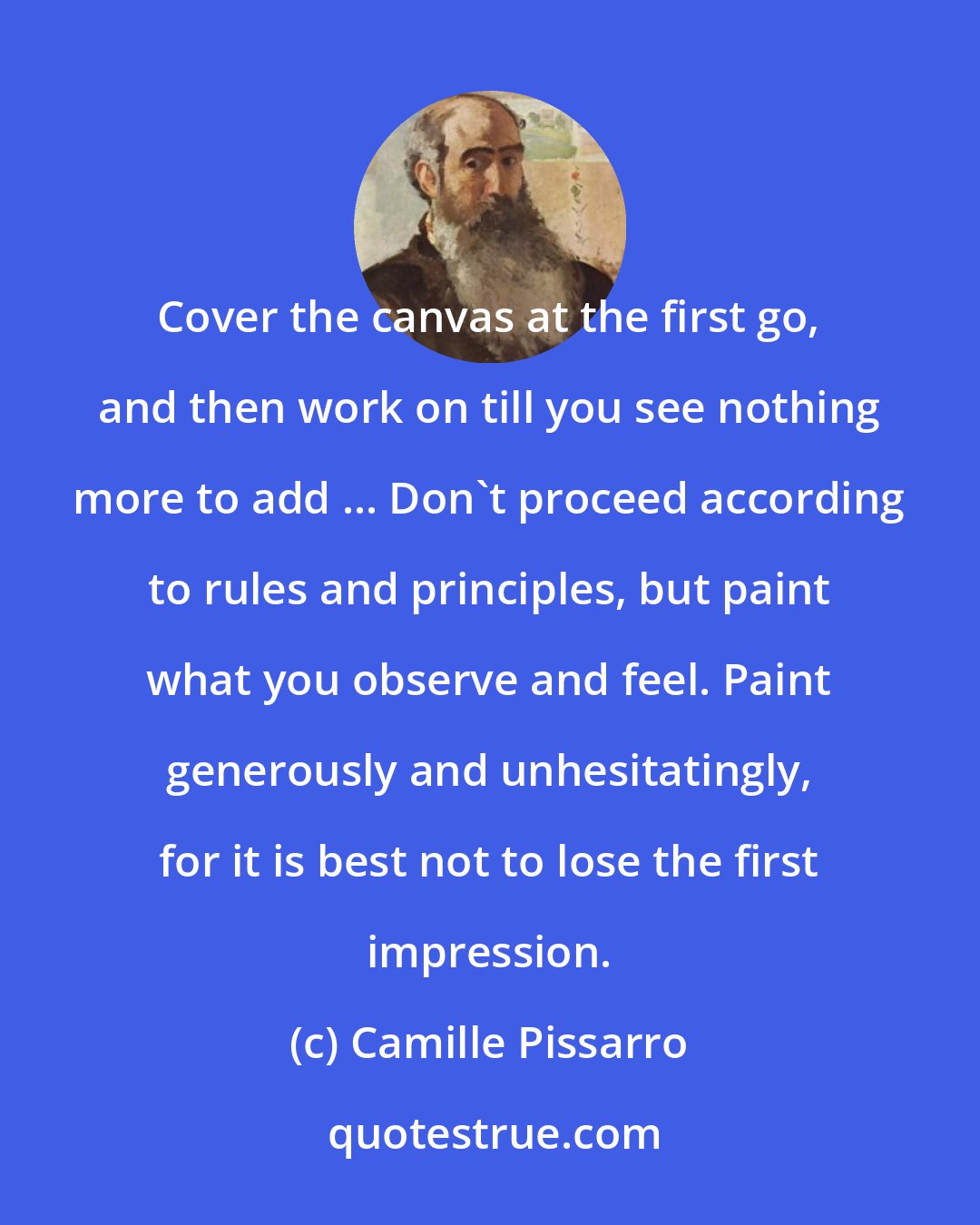 Camille Pissarro: Cover the canvas at the first go, and then work on till you see nothing more to add ... Don't proceed according to rules and principles, but paint what you observe and feel. Paint generously and unhesitatingly, for it is best not to lose the first impression.