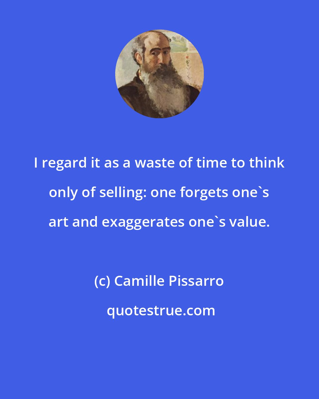 Camille Pissarro: I regard it as a waste of time to think only of selling: one forgets one's art and exaggerates one's value.