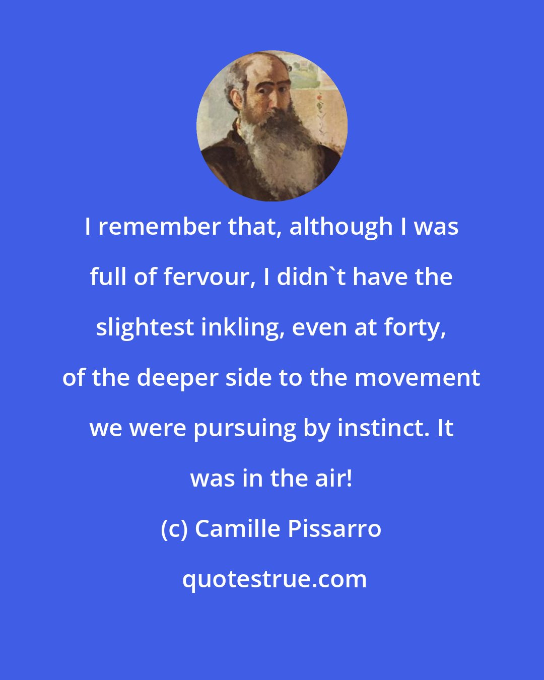 Camille Pissarro: I remember that, although I was full of fervour, I didn't have the slightest inkling, even at forty, of the deeper side to the movement we were pursuing by instinct. It was in the air!