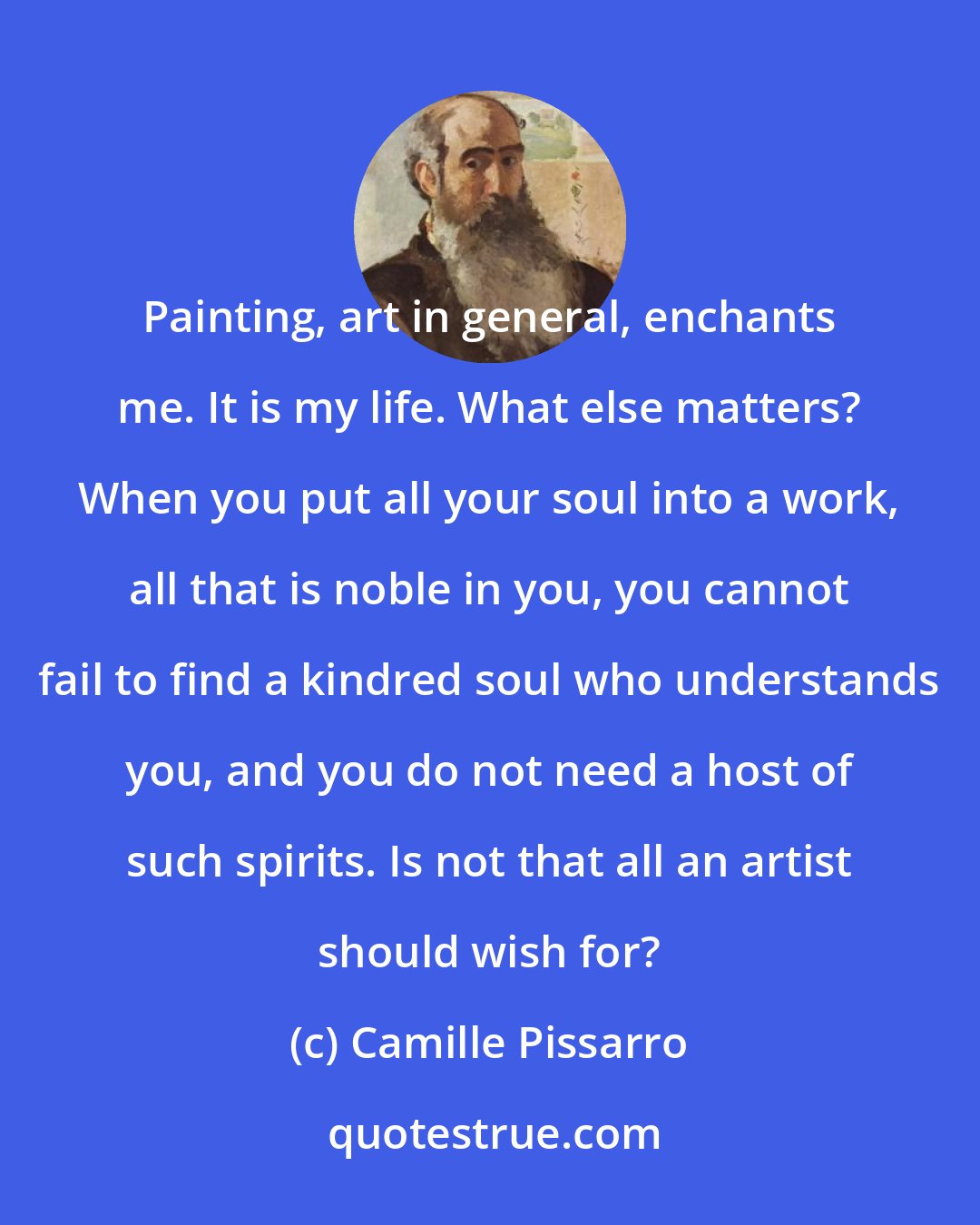 Camille Pissarro: Painting, art in general, enchants me. It is my life. What else matters? When you put all your soul into a work, all that is noble in you, you cannot fail to find a kindred soul who understands you, and you do not need a host of such spirits. Is not that all an artist should wish for?