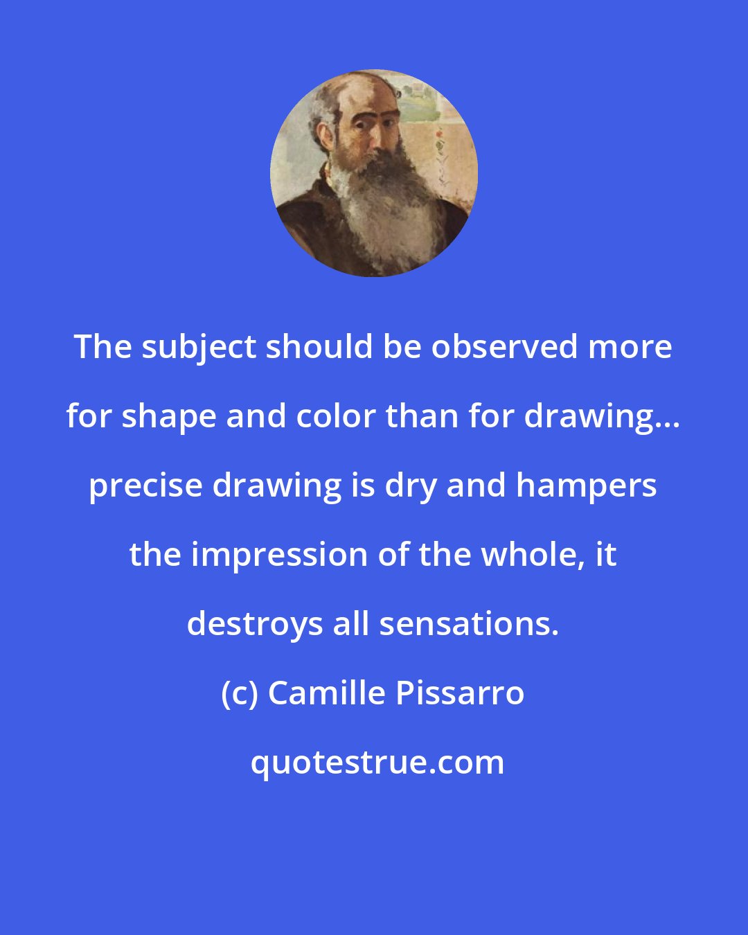 Camille Pissarro: The subject should be observed more for shape and color than for drawing... precise drawing is dry and hampers the impression of the whole, it destroys all sensations.