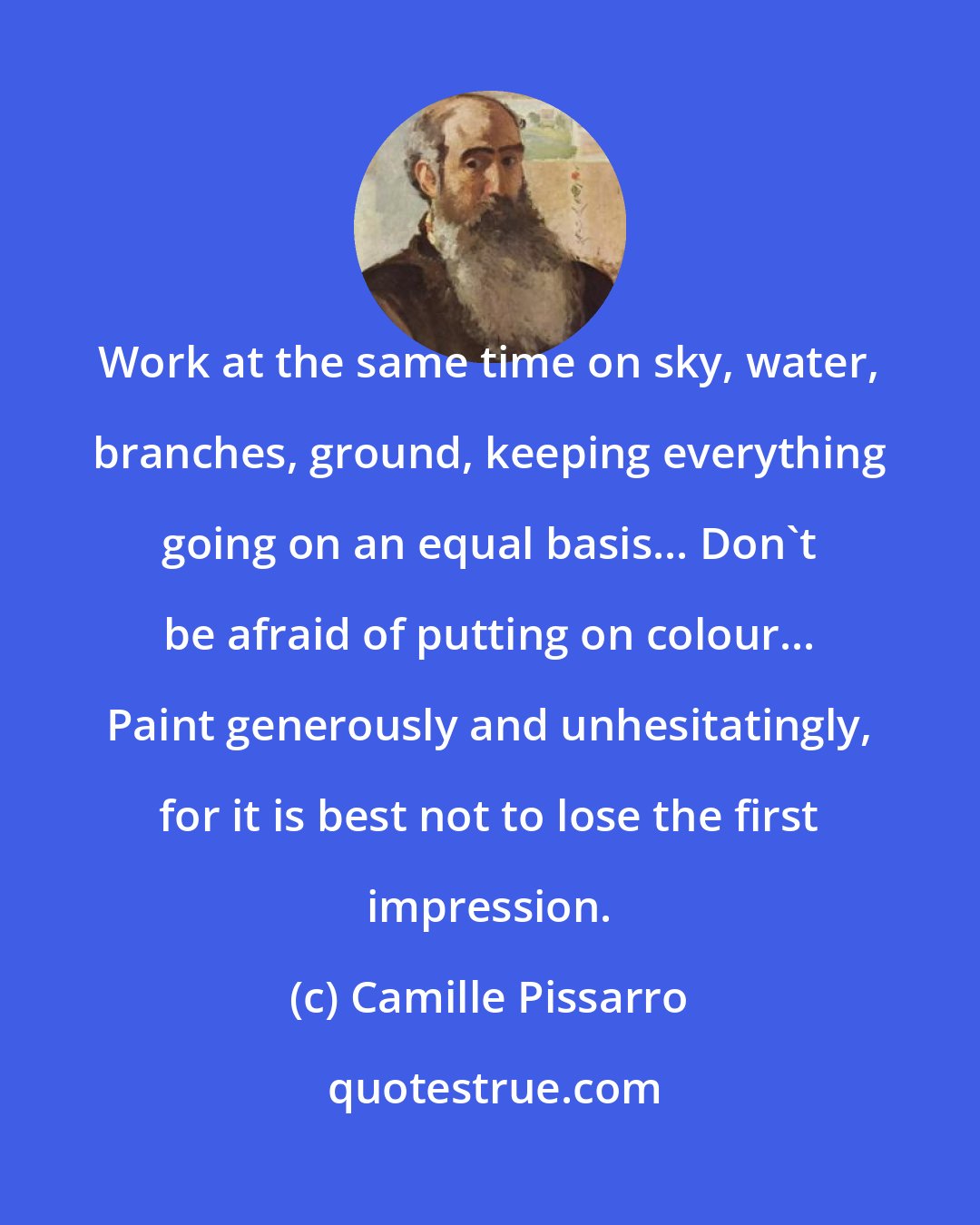 Camille Pissarro: Work at the same time on sky, water, branches, ground, keeping everything going on an equal basis... Don't be afraid of putting on colour... Paint generously and unhesitatingly, for it is best not to lose the first impression.