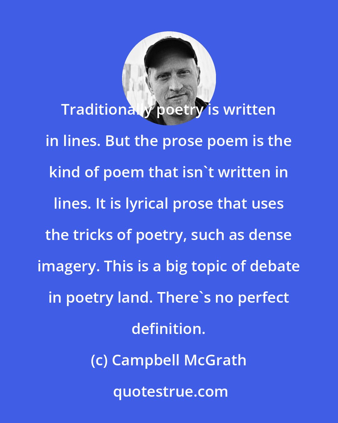 Campbell McGrath: Traditionally poetry is written in lines. But the prose poem is the kind of poem that isn't written in lines. It is lyrical prose that uses the tricks of poetry, such as dense imagery. This is a big topic of debate in poetry land. There's no perfect definition.