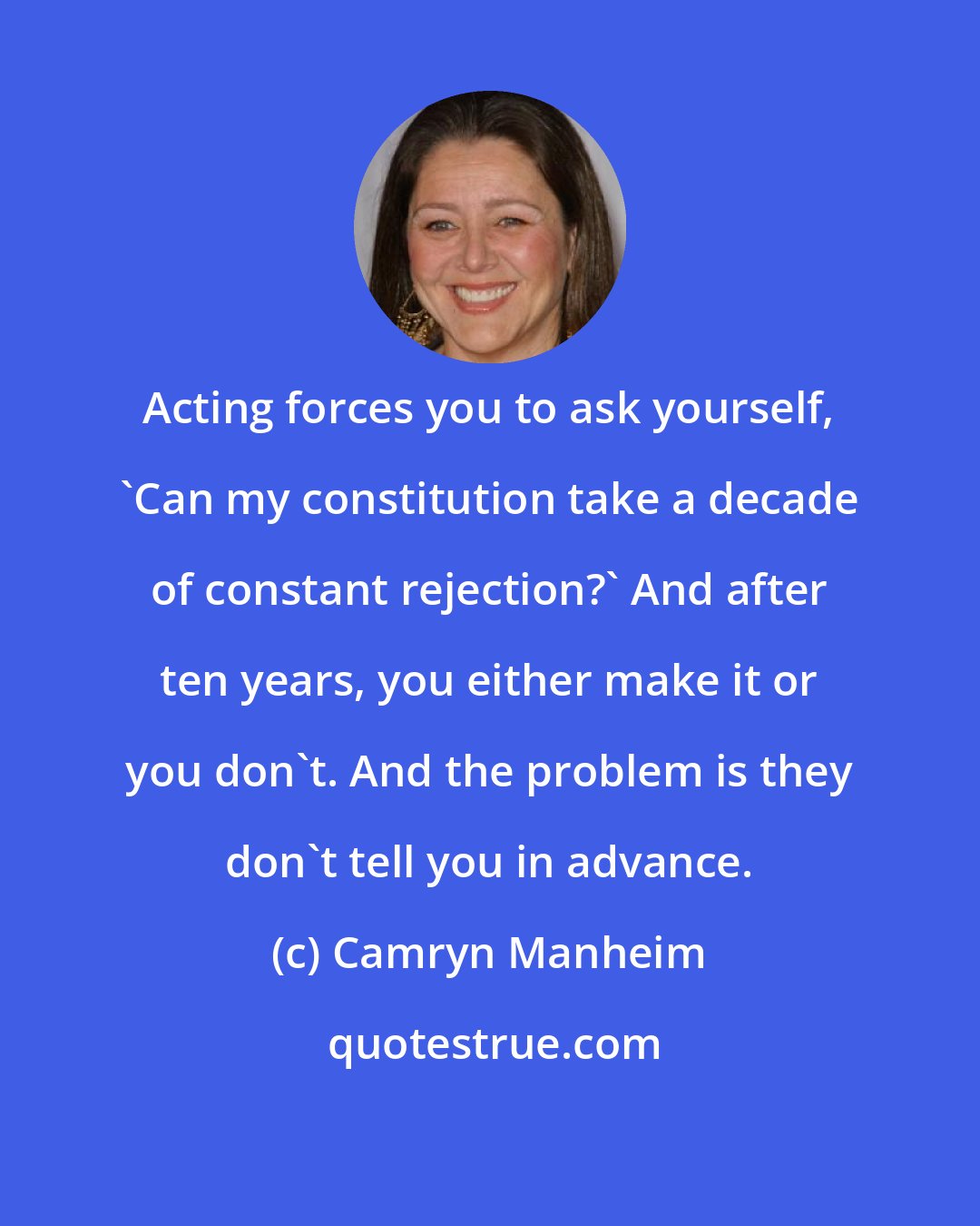 Camryn Manheim: Acting forces you to ask yourself, 'Can my constitution take a decade of constant rejection?' And after ten years, you either make it or you don't. And the problem is they don't tell you in advance.