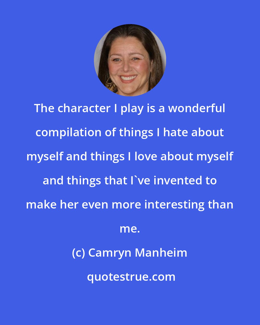 Camryn Manheim: The character I play is a wonderful compilation of things I hate about myself and things I love about myself and things that I've invented to make her even more interesting than me.