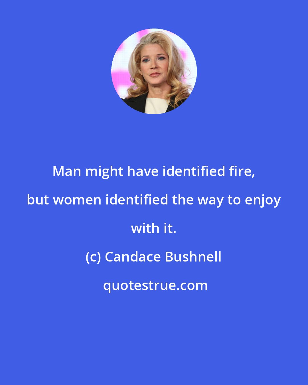 Candace Bushnell: Man might have identified fire, but women identified the way to enjoy with it.