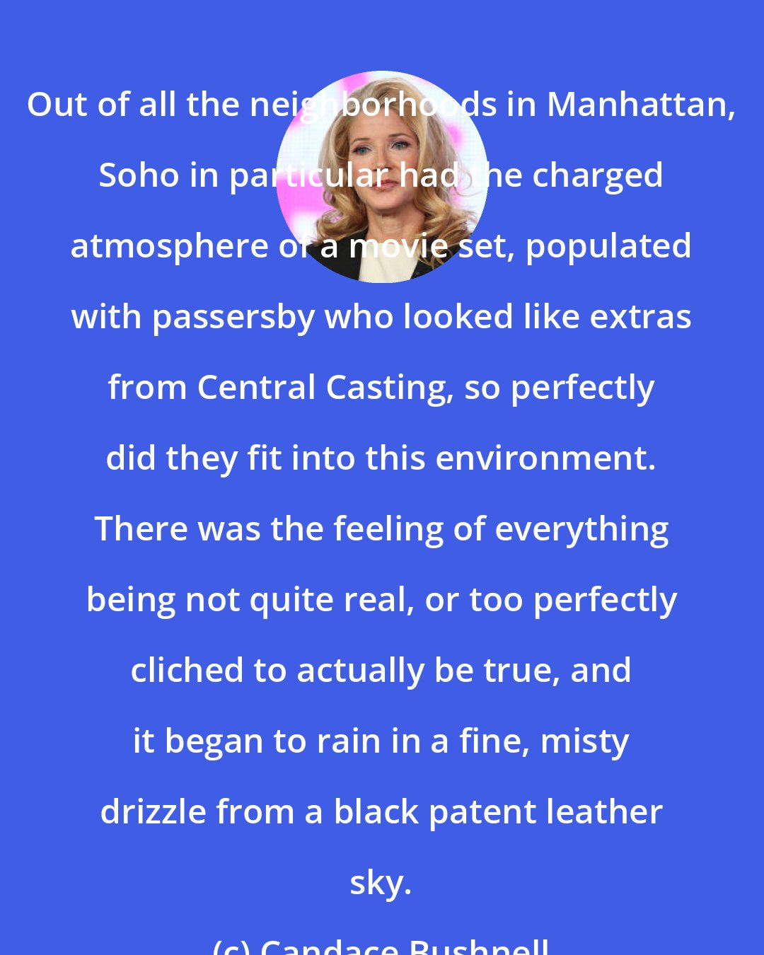 Candace Bushnell: Out of all the neighborhoods in Manhattan, Soho in particular had the charged atmosphere of a movie set, populated with passersby who looked like extras from Central Casting, so perfectly did they fit into this environment. There was the feeling of everything being not quite real, or too perfectly cliched to actually be true, and it began to rain in a fine, misty drizzle from a black patent leather sky.