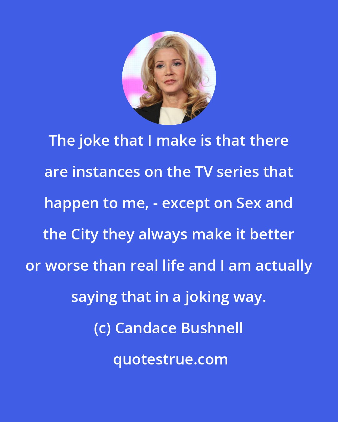 Candace Bushnell: The joke that I make is that there are instances on the TV series that happen to me, - except on Sex and the City they always make it better or worse than real life and I am actually saying that in a joking way.