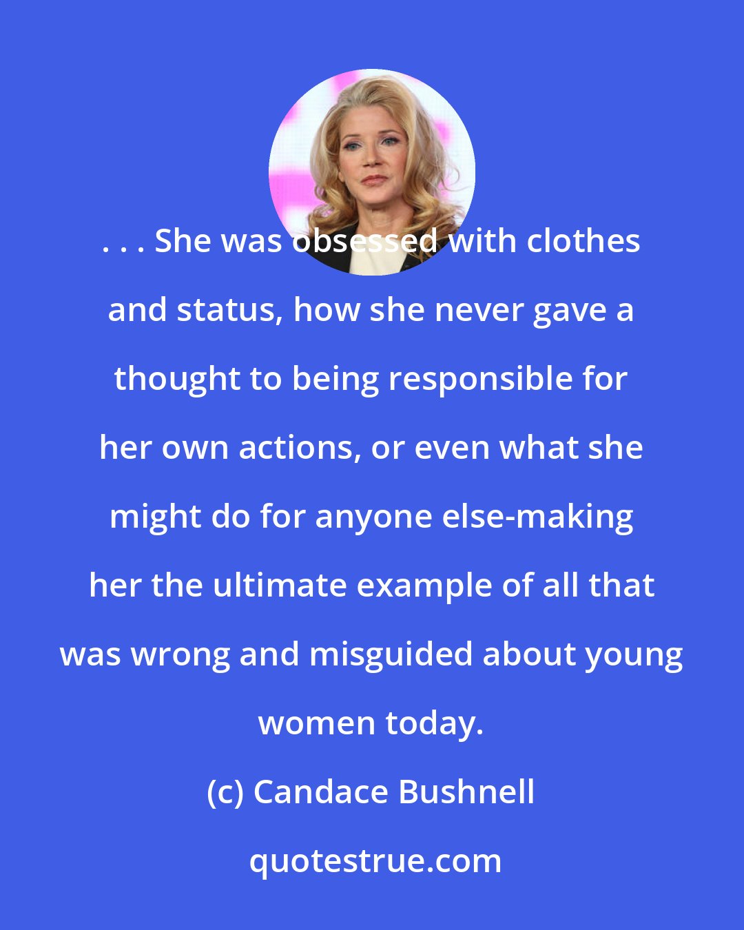 Candace Bushnell: . . . She was obsessed with clothes and status, how she never gave a thought to being responsible for her own actions, or even what she might do for anyone else-making her the ultimate example of all that was wrong and misguided about young women today.