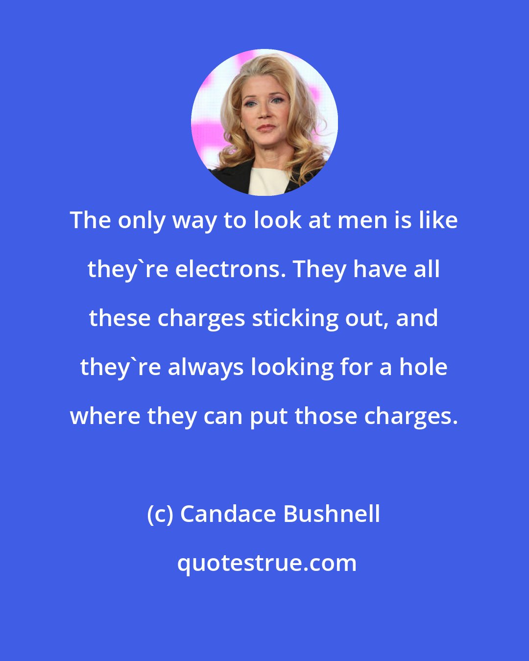 Candace Bushnell: The only way to look at men is like they're electrons. They have all these charges sticking out, and they're always looking for a hole where they can put those charges.