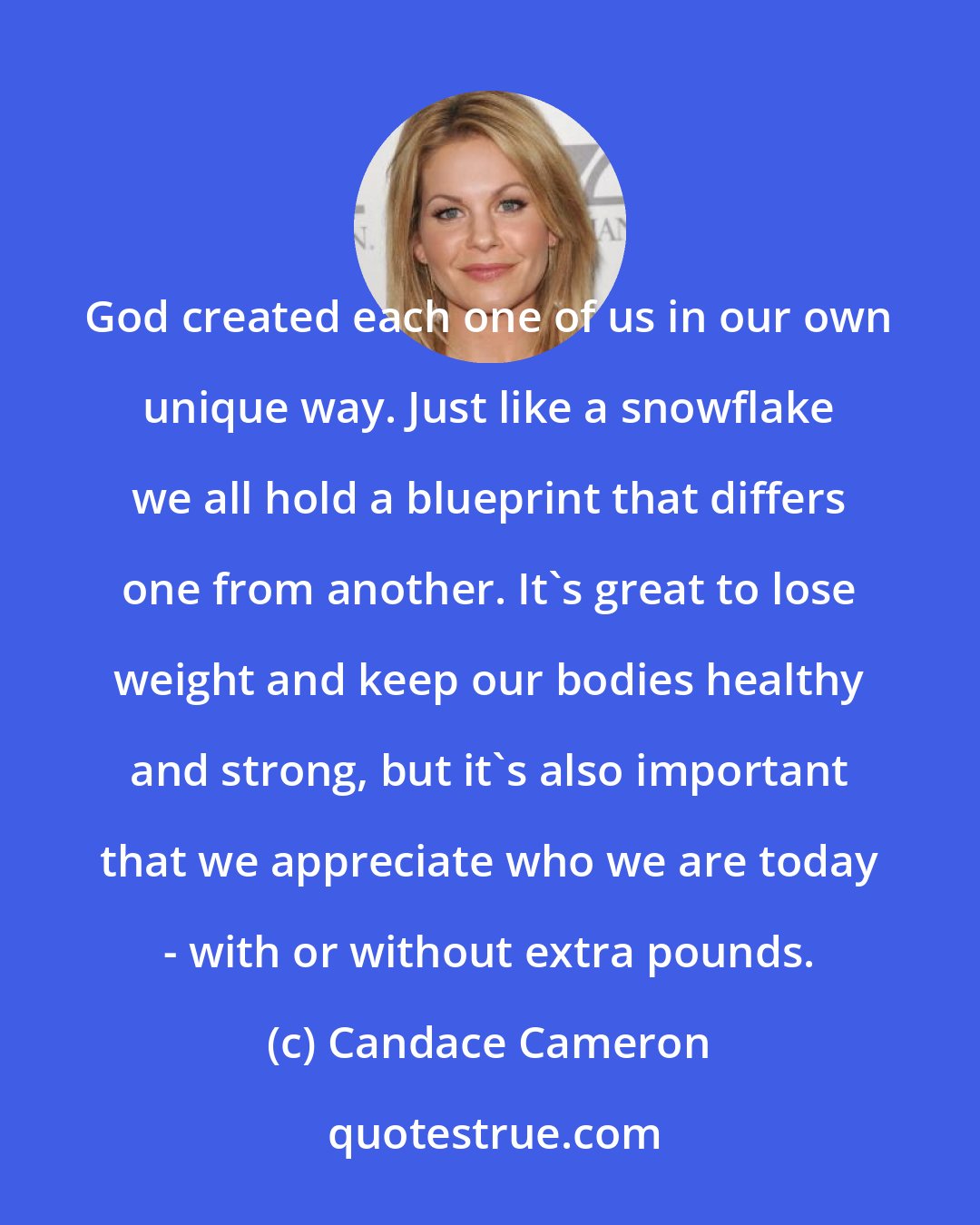 Candace Cameron: God created each one of us in our own unique way. Just like a snowflake we all hold a blueprint that differs one from another. It's great to lose weight and keep our bodies healthy and strong, but it's also important that we appreciate who we are today - with or without extra pounds.