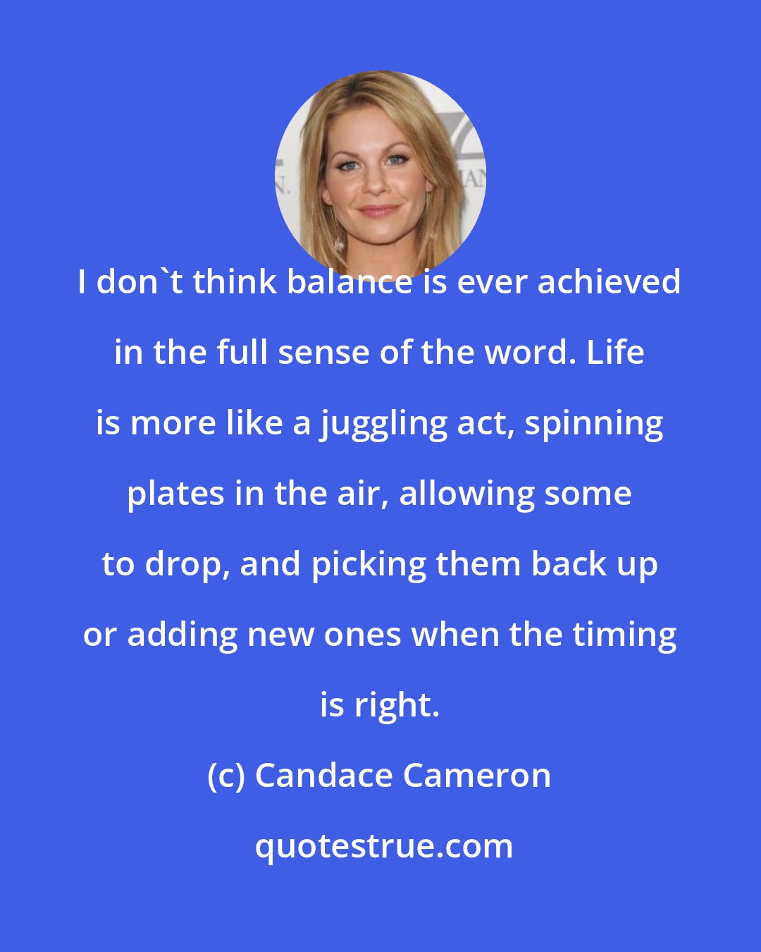 Candace Cameron: I don't think balance is ever achieved in the full sense of the word. Life is more like a juggling act, spinning plates in the air, allowing some to drop, and picking them back up or adding new ones when the timing is right.