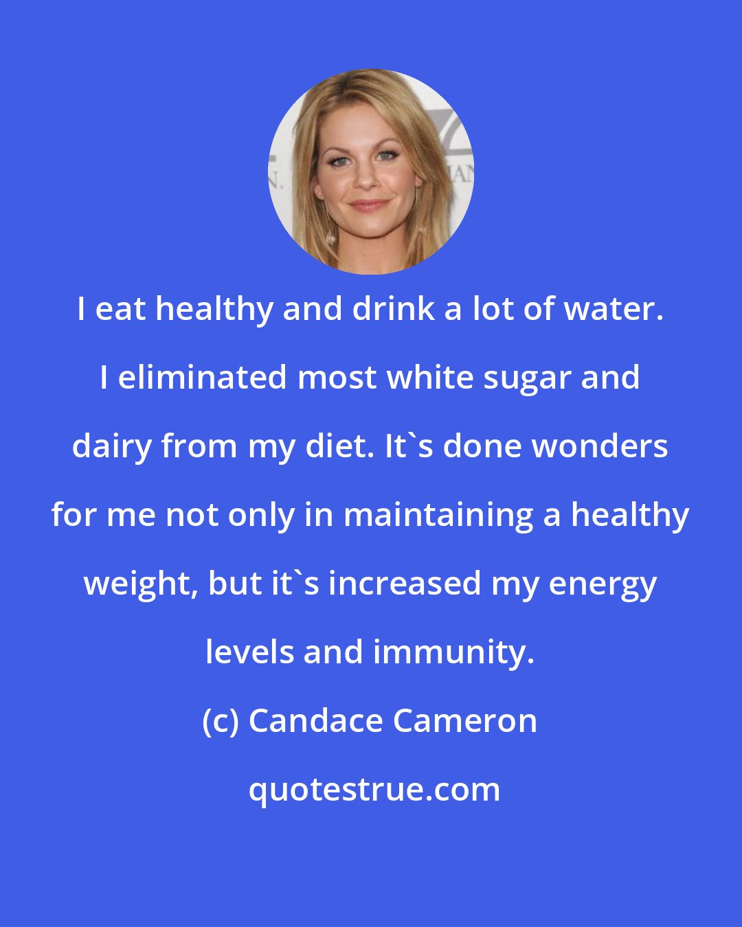 Candace Cameron: I eat healthy and drink a lot of water. I eliminated most white sugar and dairy from my diet. It's done wonders for me not only in maintaining a healthy weight, but it's increased my energy levels and immunity.