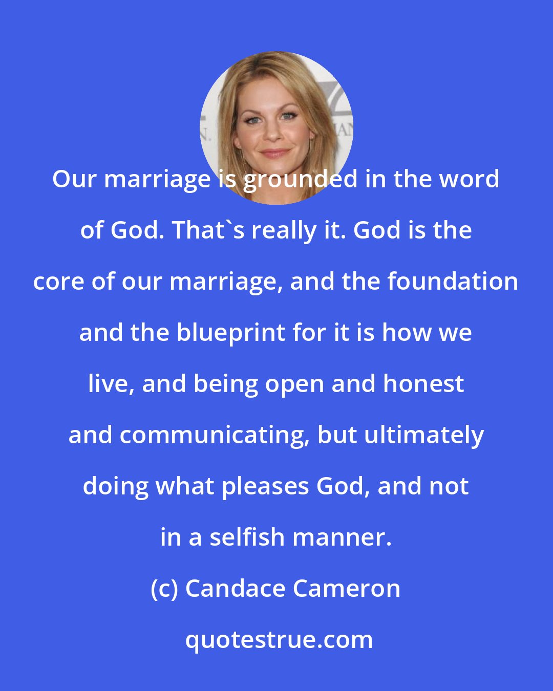 Candace Cameron: Our marriage is grounded in the word of God. That's really it. God is the core of our marriage, and the foundation and the blueprint for it is how we live, and being open and honest and communicating, but ultimately doing what pleases God, and not in a selfish manner.