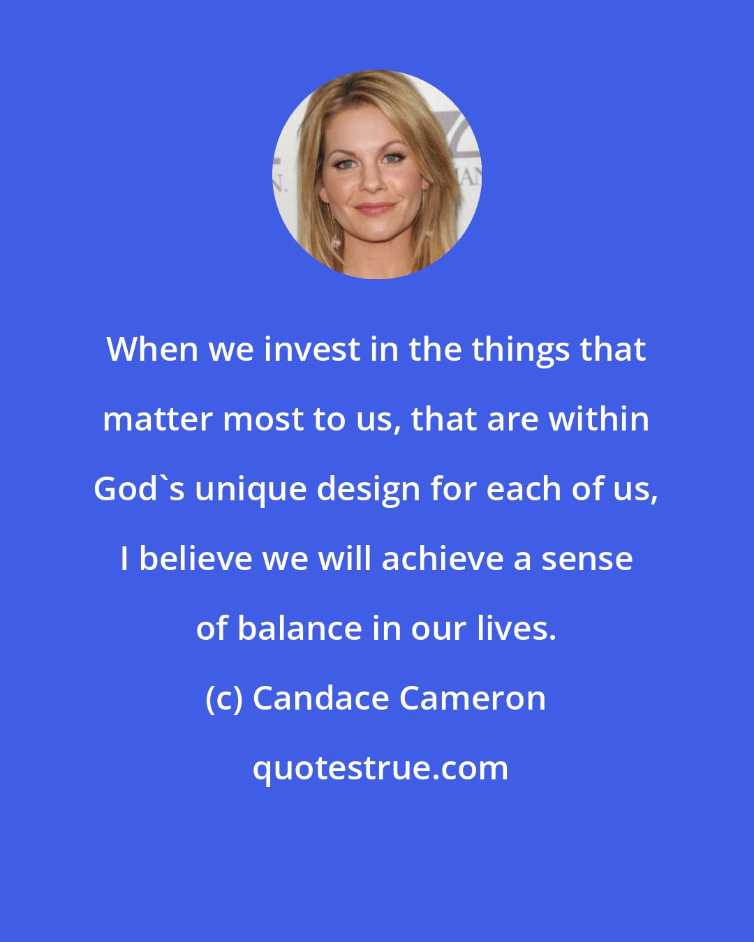 Candace Cameron: When we invest in the things that matter most to us, that are within God's unique design for each of us, I believe we will achieve a sense of balance in our lives.