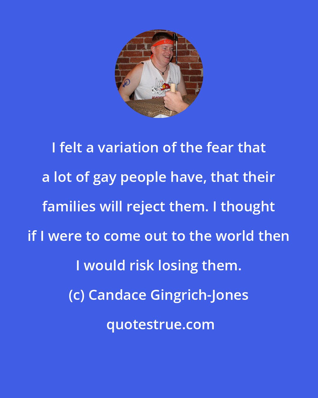 Candace Gingrich-Jones: I felt a variation of the fear that a lot of gay people have, that their families will reject them. I thought if I were to come out to the world then I would risk losing them.