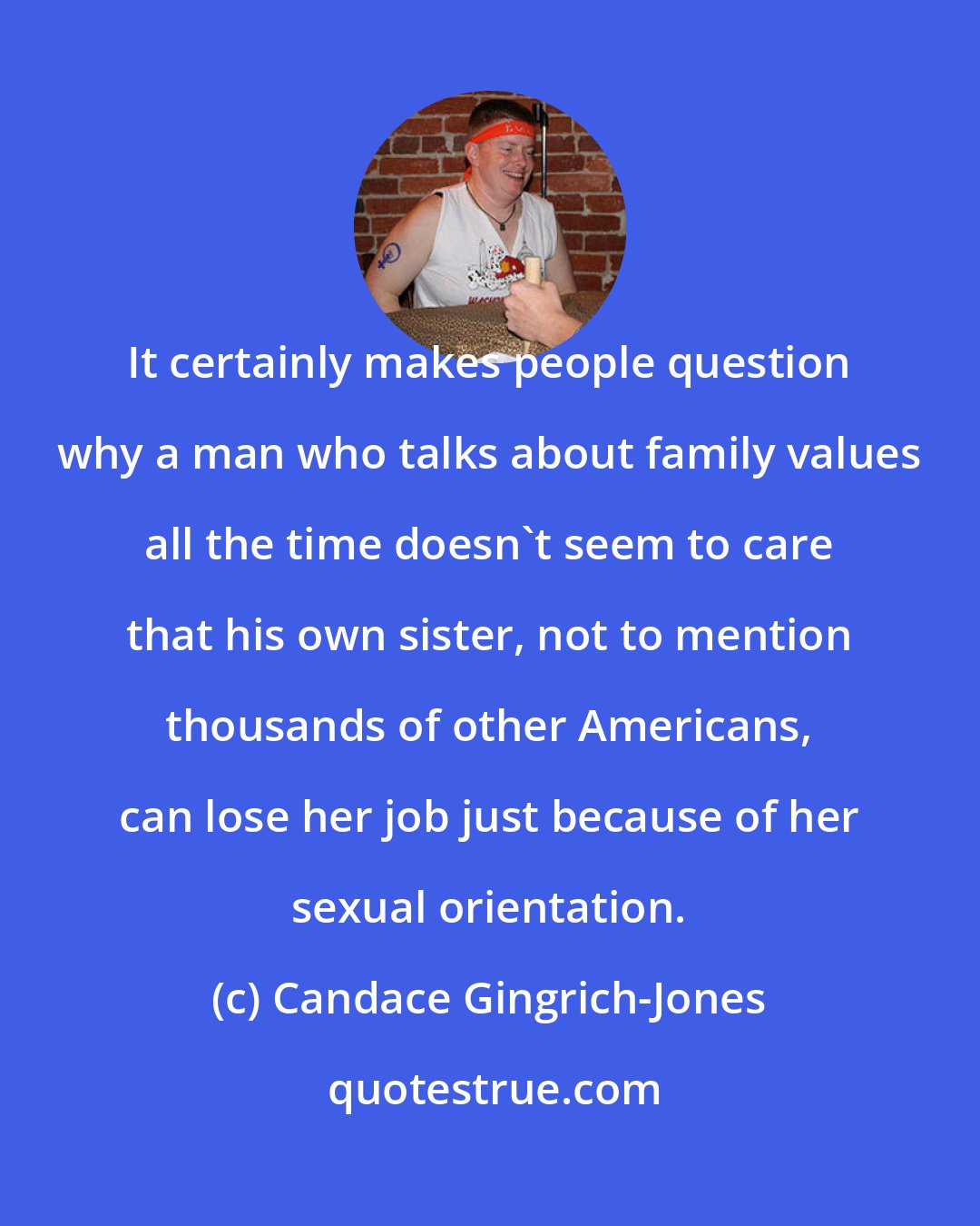 Candace Gingrich-Jones: It certainly makes people question why a man who talks about family values all the time doesn't seem to care that his own sister, not to mention thousands of other Americans, can lose her job just because of her sexual orientation.