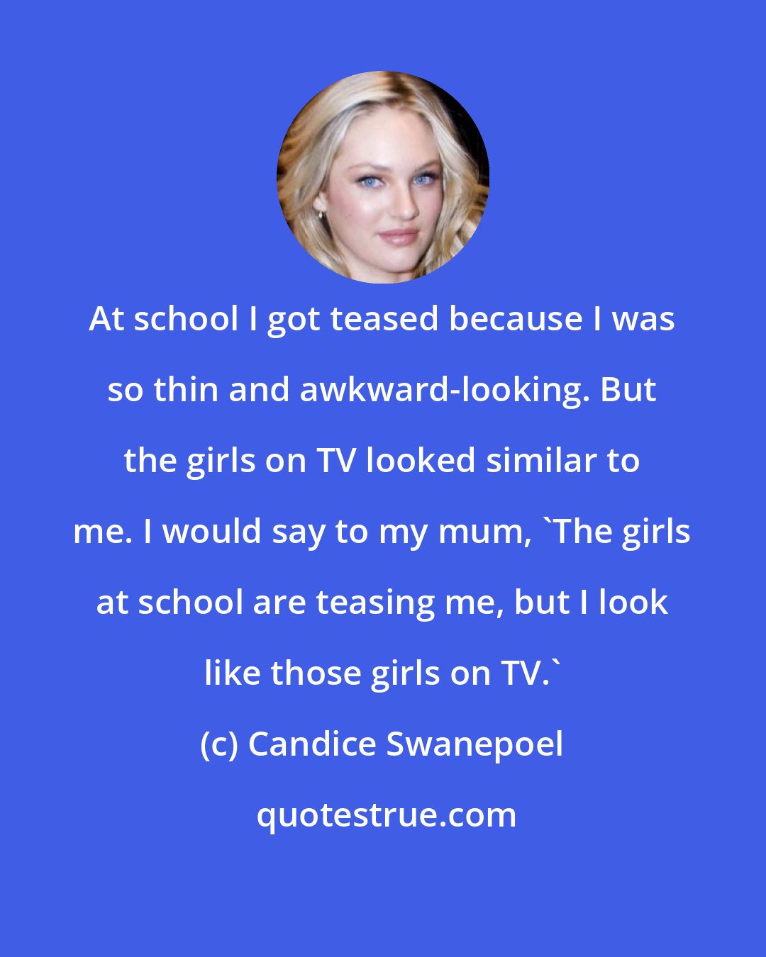 Candice Swanepoel: At school I got teased because I was so thin and awkward-looking. But the girls on TV looked similar to me. I would say to my mum, 'The girls at school are teasing me, but I look like those girls on TV.'