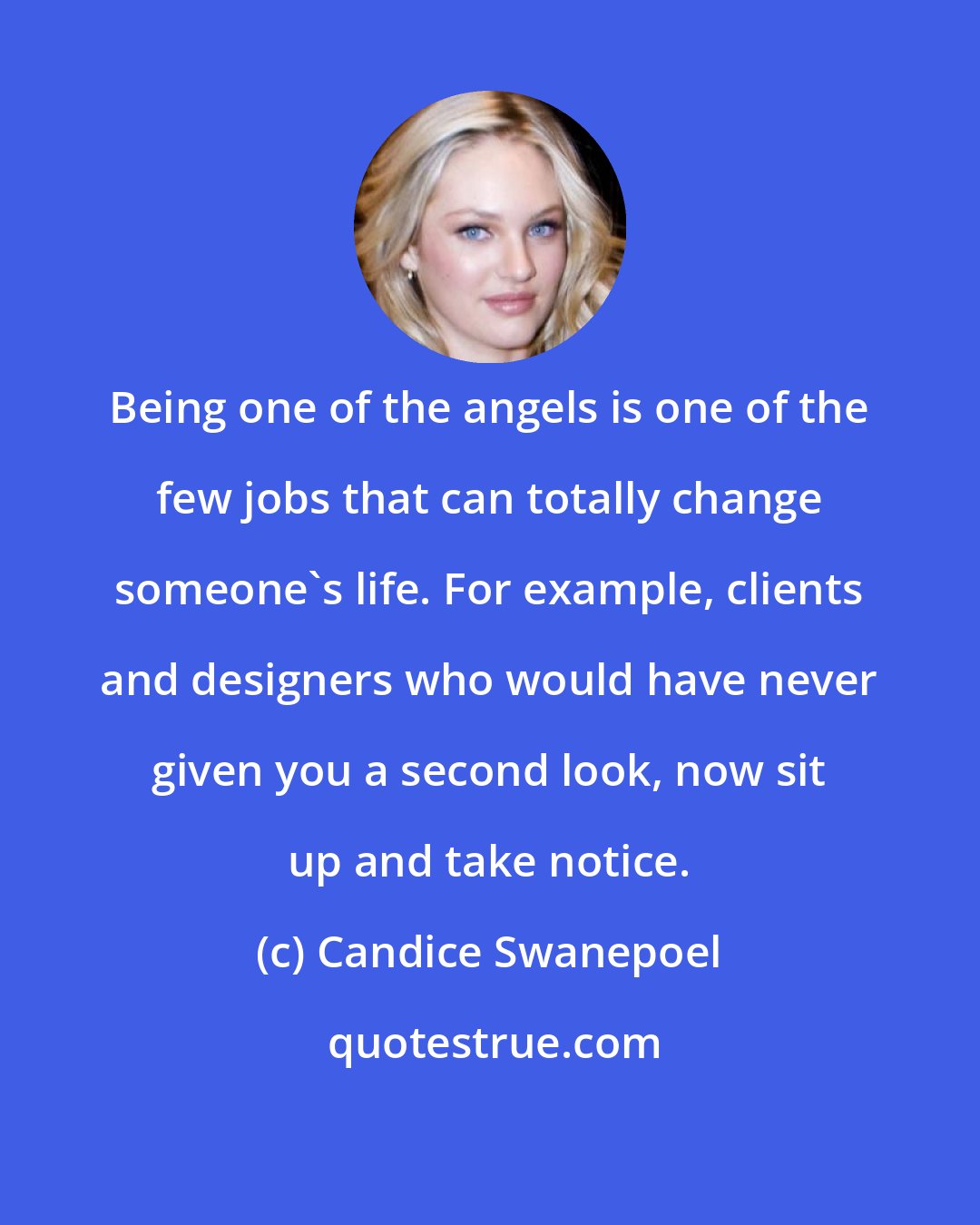 Candice Swanepoel: Being one of the angels is one of the few jobs that can totally change someone's life. For example, clients and designers who would have never given you a second look, now sit up and take notice.