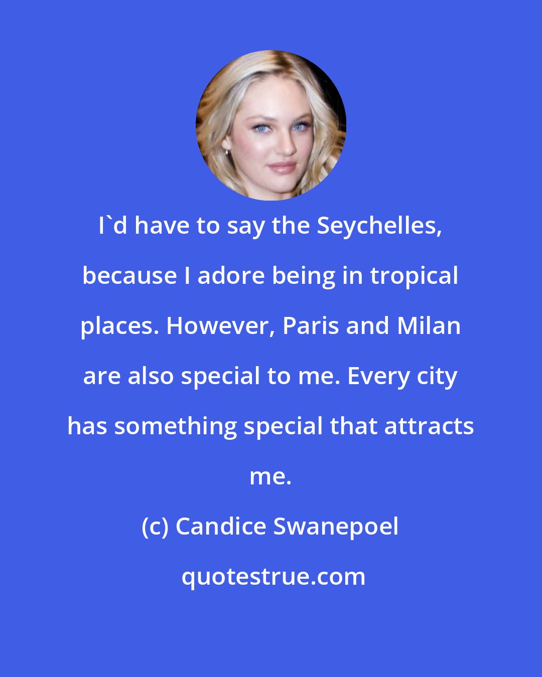 Candice Swanepoel: I'd have to say the Seychelles, because I adore being in tropical places. However, Paris and Milan are also special to me. Every city has something special that attracts me.