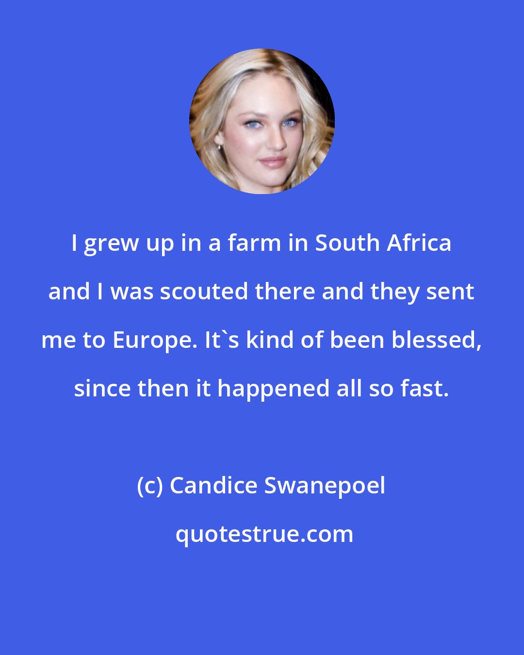 Candice Swanepoel: I grew up in a farm in South Africa and I was scouted there and they sent me to Europe. It's kind of been blessed, since then it happened all so fast.