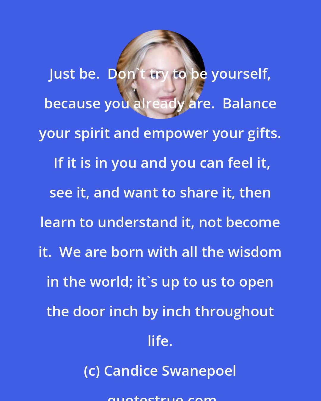 Candice Swanepoel: Just be.  Don't try to be yourself, because you already are.  Balance your spirit and empower your gifts.  If it is in you and you can feel it, see it, and want to share it, then learn to understand it, not become it.  We are born with all the wisdom in the world; it's up to us to open the door inch by inch throughout life.