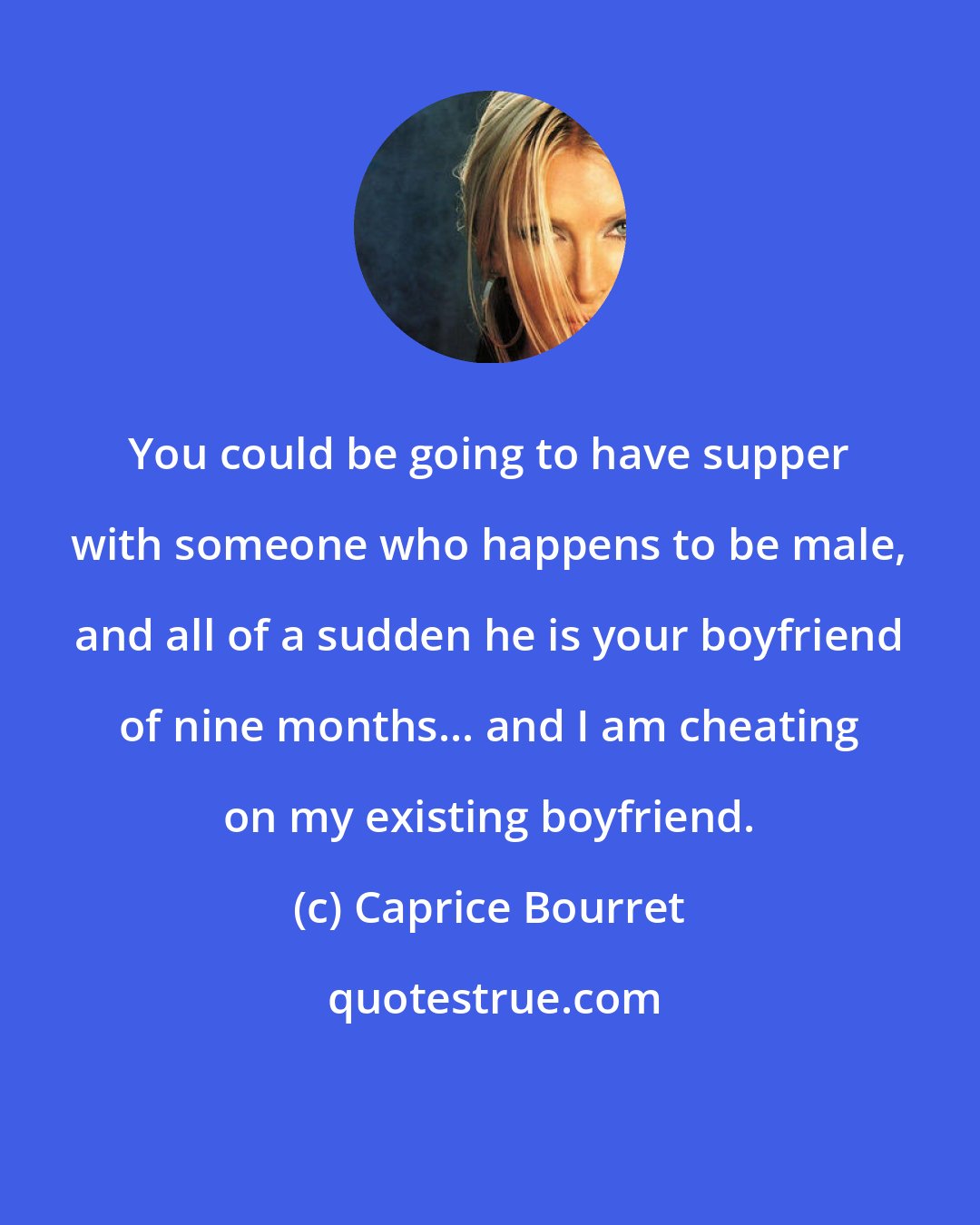 Caprice Bourret: You could be going to have supper with someone who happens to be male, and all of a sudden he is your boyfriend of nine months... and I am cheating on my existing boyfriend.