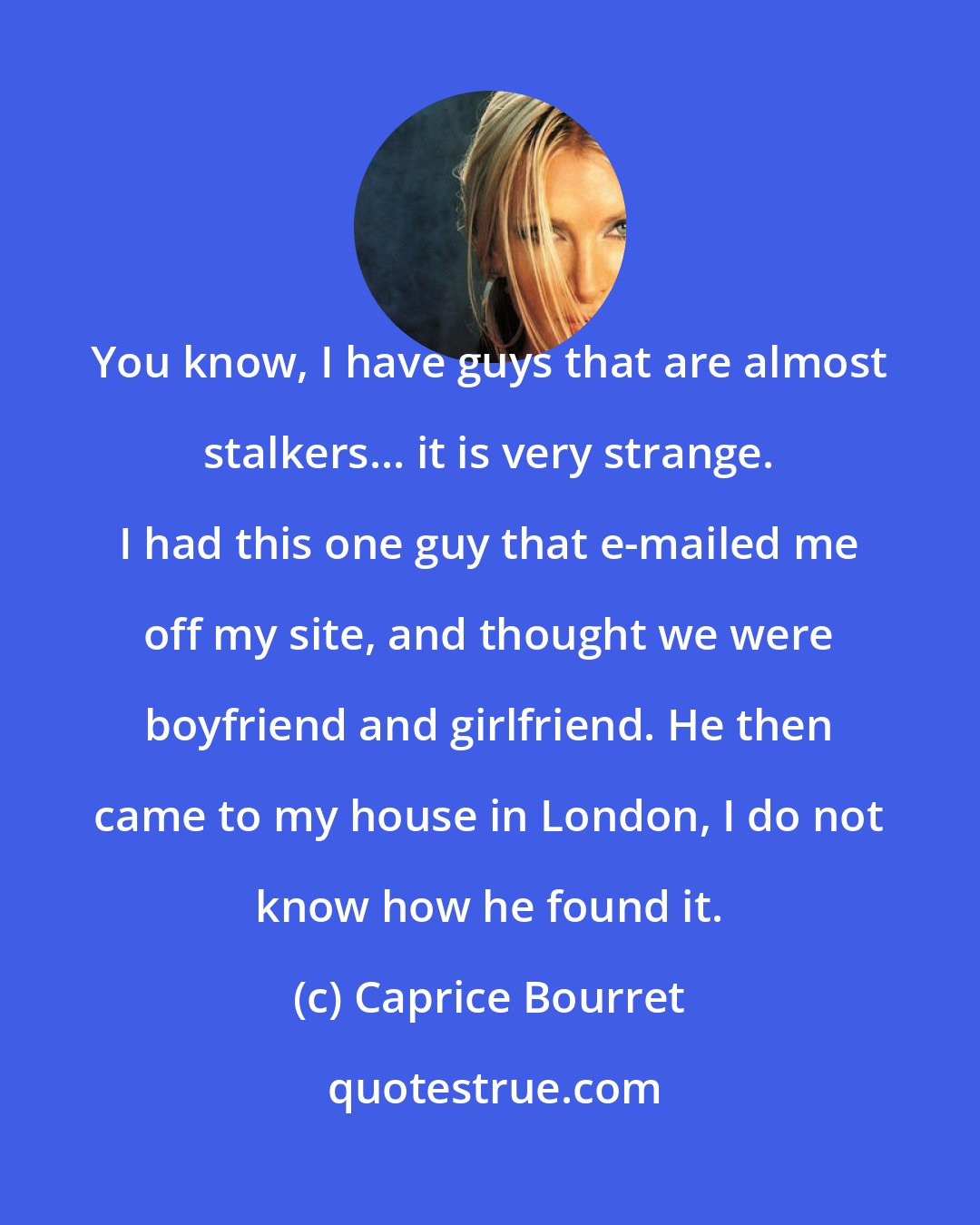 Caprice Bourret: You know, I have guys that are almost stalkers... it is very strange. I had this one guy that e-mailed me off my site, and thought we were boyfriend and girlfriend. He then came to my house in London, I do not know how he found it.