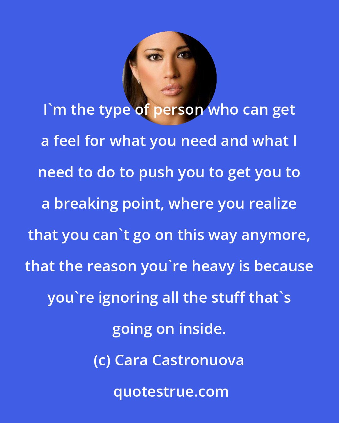 Cara Castronuova: I'm the type of person who can get a feel for what you need and what I need to do to push you to get you to a breaking point, where you realize that you can't go on this way anymore, that the reason you're heavy is because you're ignoring all the stuff that's going on inside.