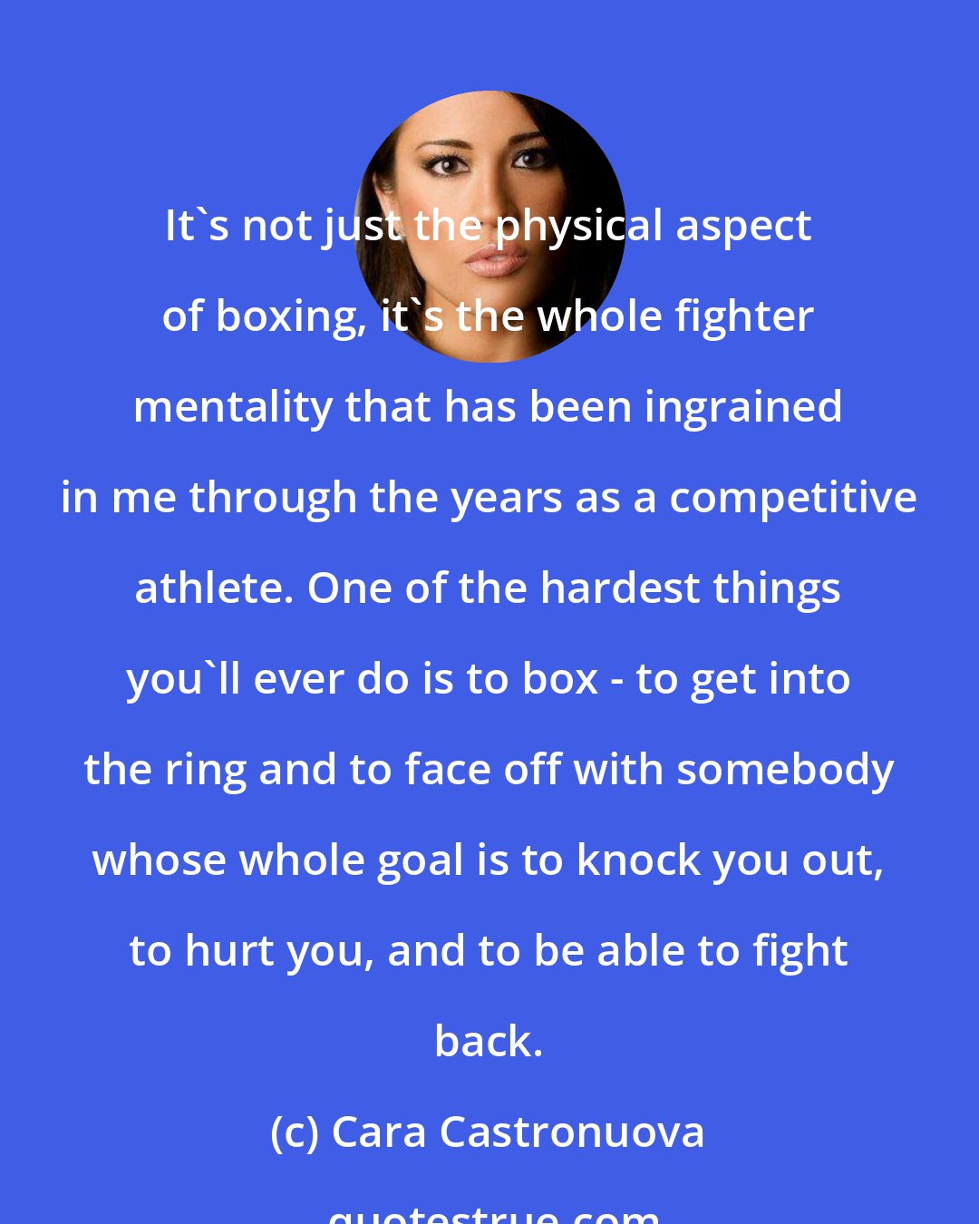 Cara Castronuova: It's not just the physical aspect of boxing, it's the whole fighter mentality that has been ingrained in me through the years as a competitive athlete. One of the hardest things you'll ever do is to box - to get into the ring and to face off with somebody whose whole goal is to knock you out, to hurt you, and to be able to fight back.