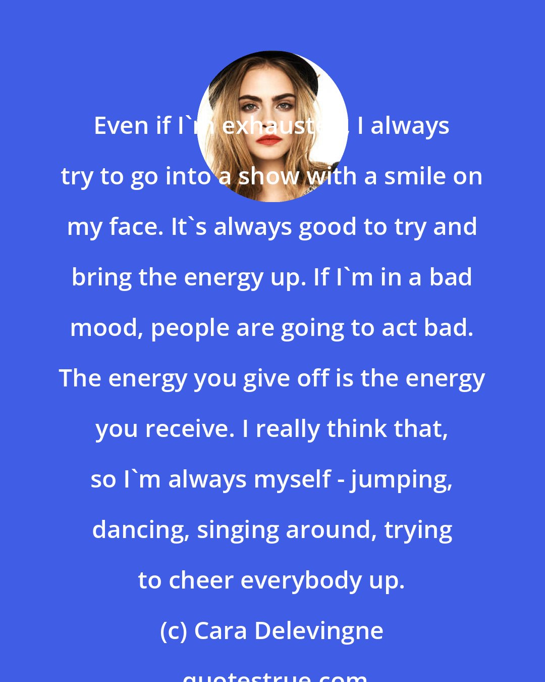 Cara Delevingne: Even if I'm exhausted, I always try to go into a show with a smile on my face. It's always good to try and bring the energy up. If I'm in a bad mood, people are going to act bad. The energy you give off is the energy you receive. I really think that, so I'm always myself - jumping, dancing, singing around, trying to cheer everybody up.