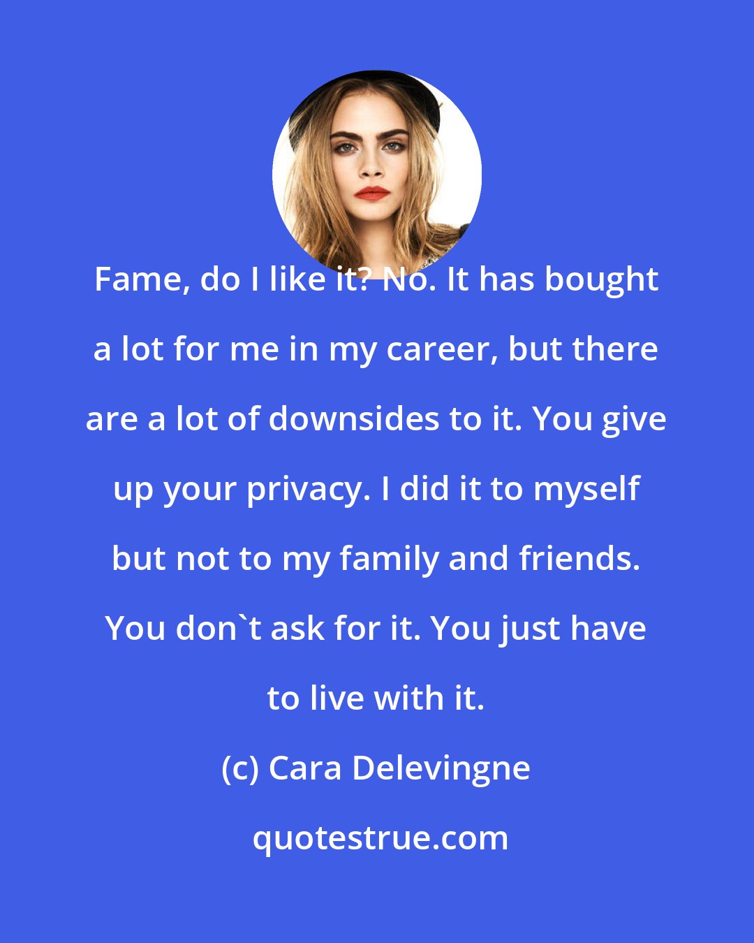 Cara Delevingne: Fame, do I like it? No. It has bought a lot for me in my career, but there are a lot of downsides to it. You give up your privacy. I did it to myself but not to my family and friends. You don't ask for it. You just have to live with it.