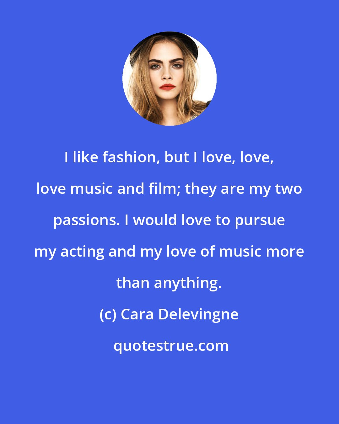 Cara Delevingne: I like fashion, but I love, love, love music and film; they are my two passions. I would love to pursue my acting and my love of music more than anything.