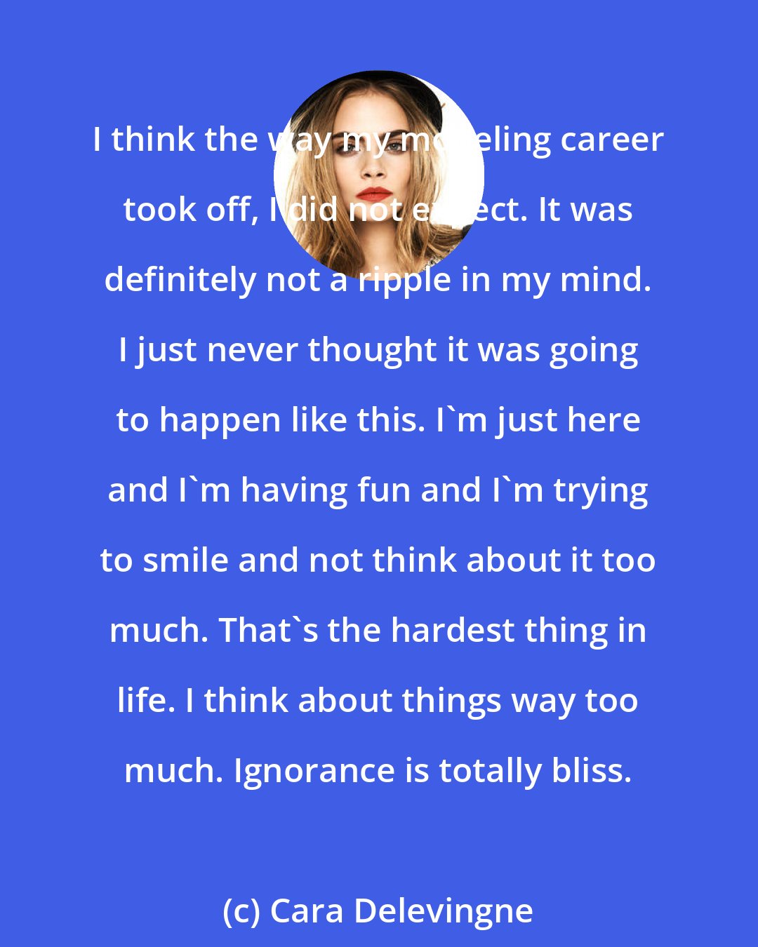 Cara Delevingne: I think the way my modeling career took off, I did not expect. It was definitely not a ripple in my mind. I just never thought it was going to happen like this. I'm just here and I'm having fun and I'm trying to smile and not think about it too much. That's the hardest thing in life. I think about things way too much. Ignorance is totally bliss.