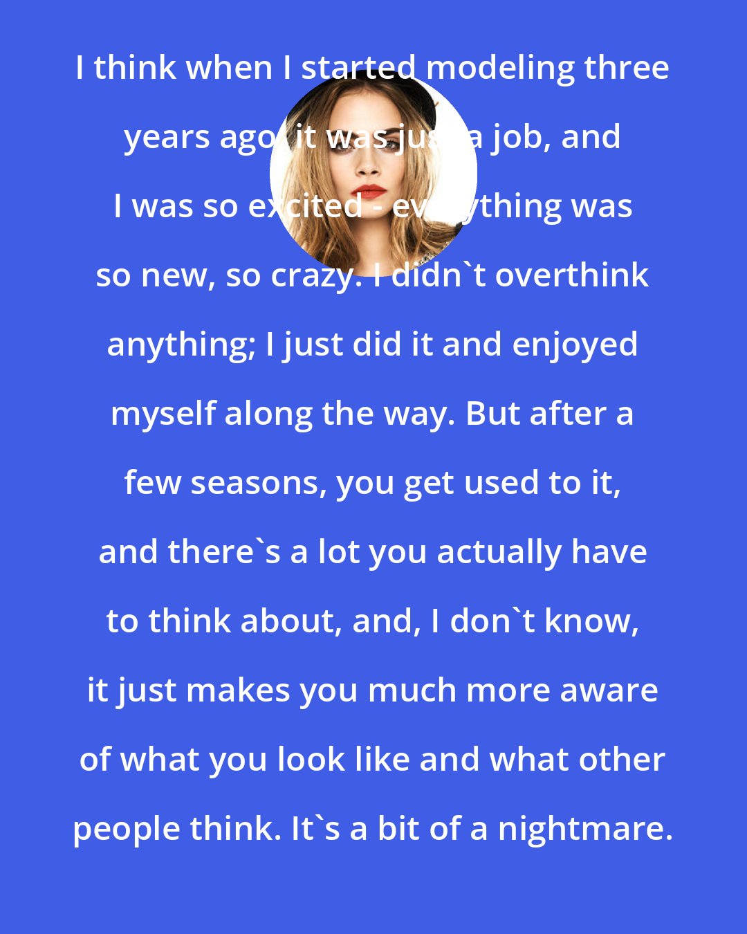 Cara Delevingne: I think when I started modeling three years ago, it was just a job, and I was so excited - everything was so new, so crazy. I didn't overthink anything; I just did it and enjoyed myself along the way. But after a few seasons, you get used to it, and there's a lot you actually have to think about, and, I don't know, it just makes you much more aware of what you look like and what other people think. It's a bit of a nightmare.