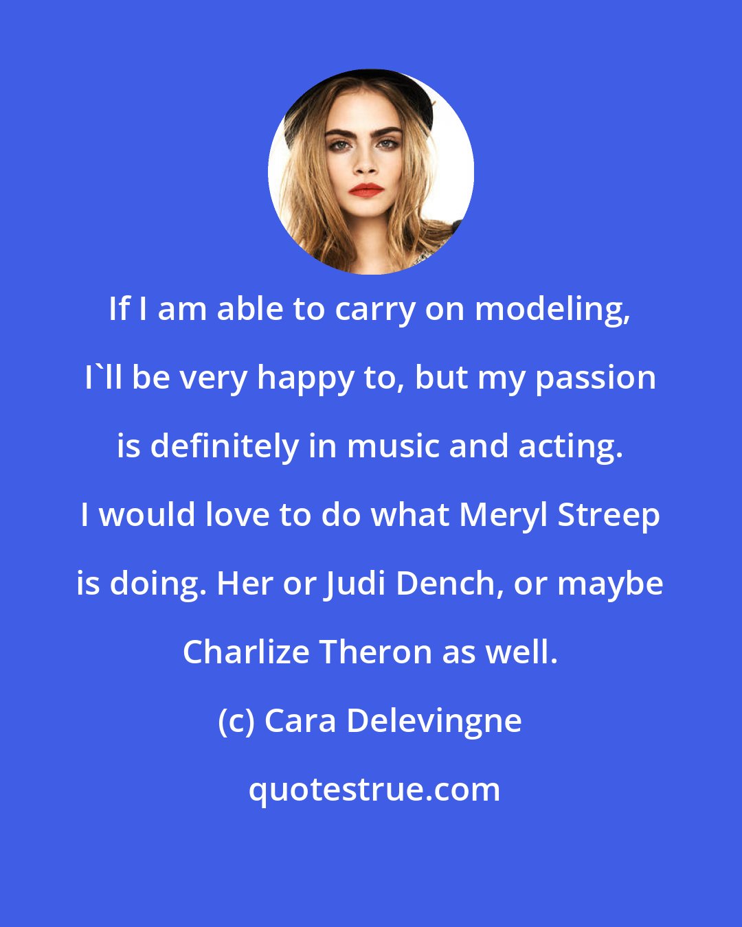 Cara Delevingne: If I am able to carry on modeling, I'll be very happy to, but my passion is definitely in music and acting. I would love to do what Meryl Streep is doing. Her or Judi Dench, or maybe Charlize Theron as well.