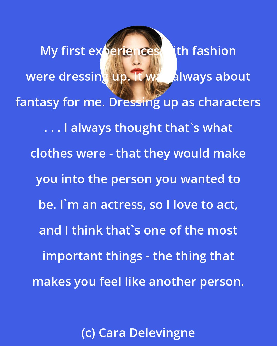 Cara Delevingne: My first experiences with fashion were dressing up. It was always about fantasy for me. Dressing up as characters . . . I always thought that's what clothes were - that they would make you into the person you wanted to be. I'm an actress, so I love to act, and I think that's one of the most important things - the thing that makes you feel like another person.