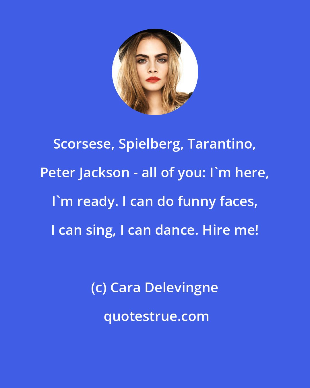 Cara Delevingne: Scorsese, Spielberg, Tarantino, Peter Jackson - all of you: I'm here, I'm ready. I can do funny faces, I can sing, I can dance. Hire me!