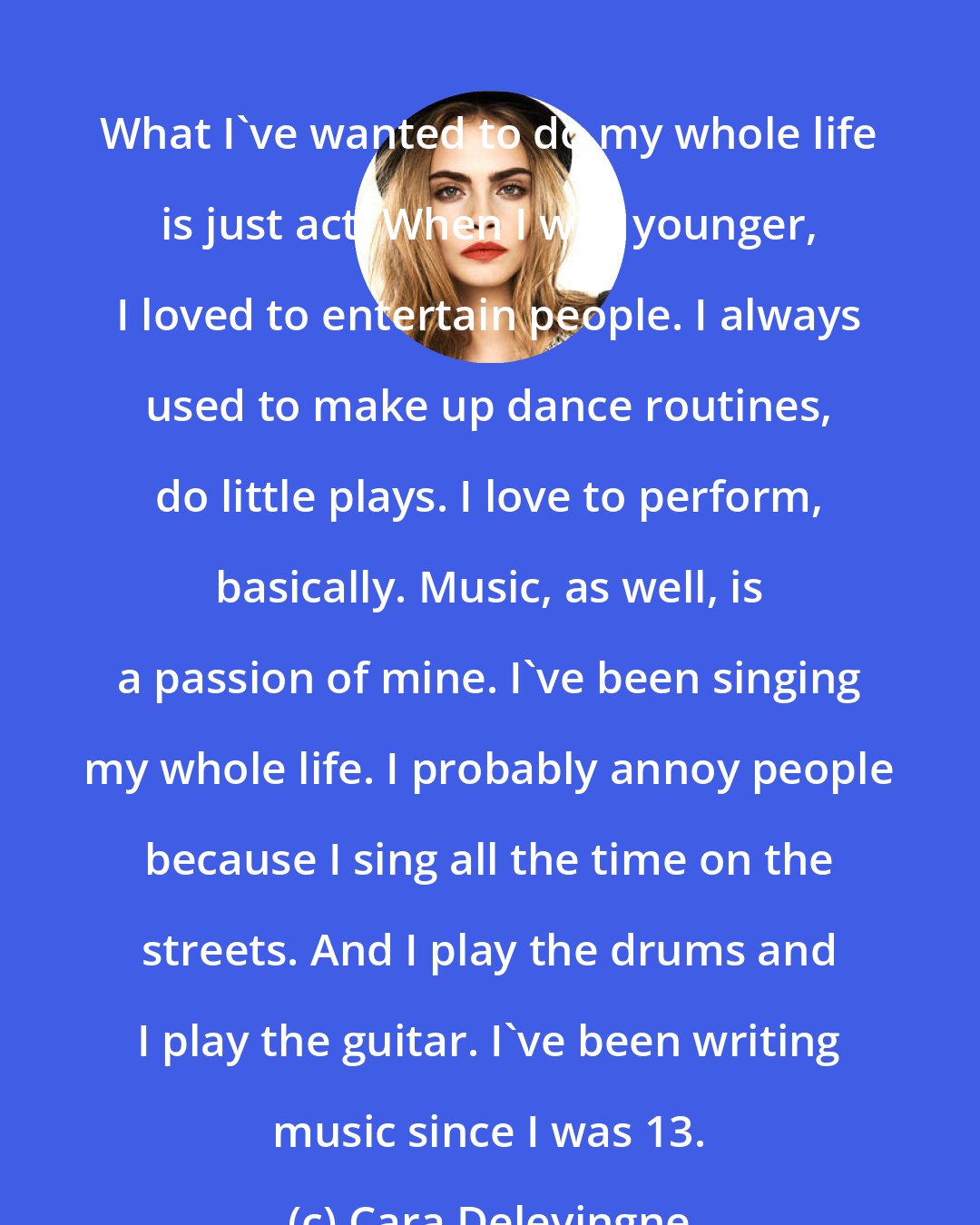 Cara Delevingne: What I've wanted to do my whole life is just act. When I was younger, I loved to entertain people. I always used to make up dance routines, do little plays. I love to perform, basically. Music, as well, is a passion of mine. I've been singing my whole life. I probably annoy people because I sing all the time on the streets. And I play the drums and I play the guitar. I've been writing music since I was 13.