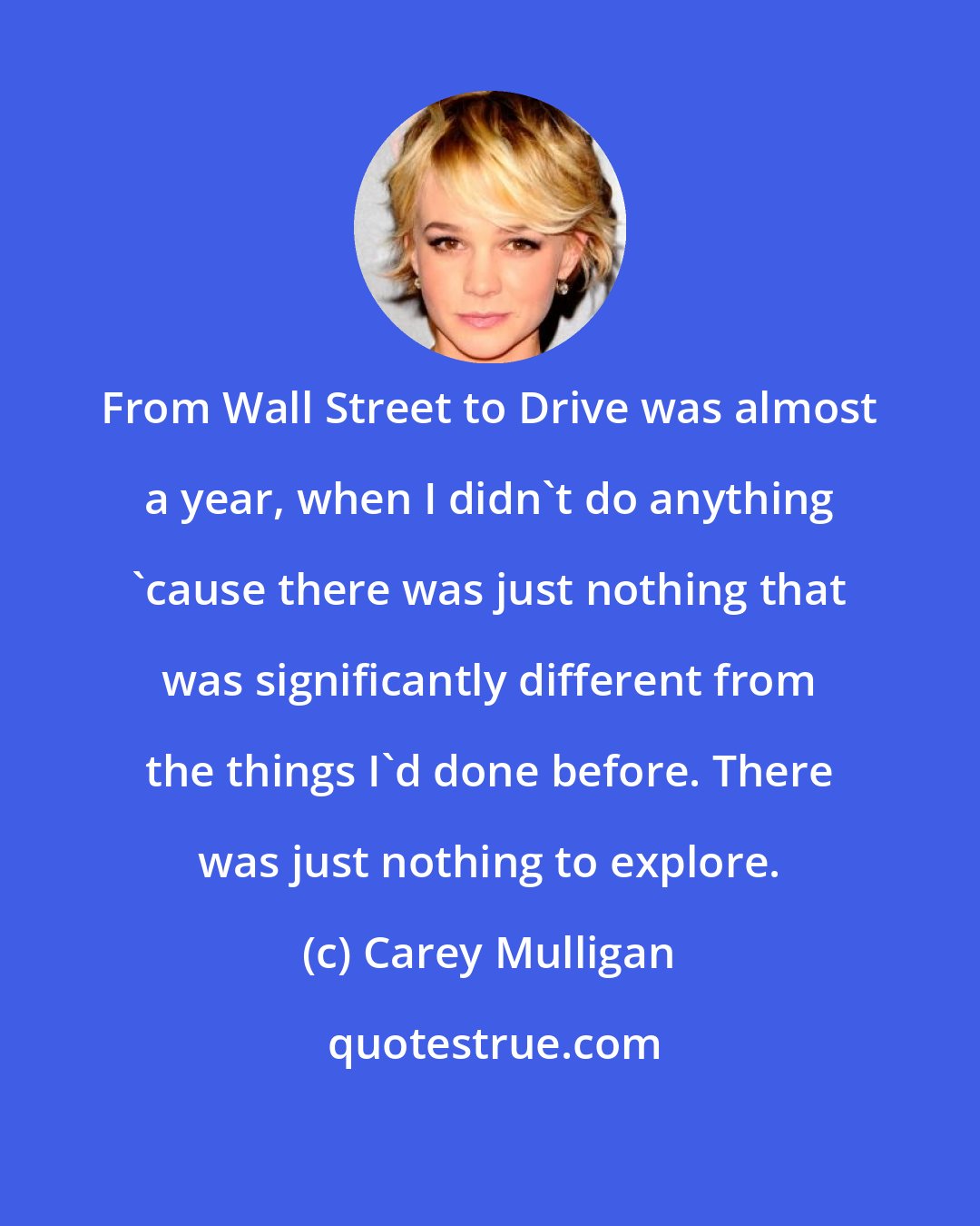 Carey Mulligan: From Wall Street to Drive was almost a year, when I didn't do anything 'cause there was just nothing that was significantly different from the things I'd done before. There was just nothing to explore.