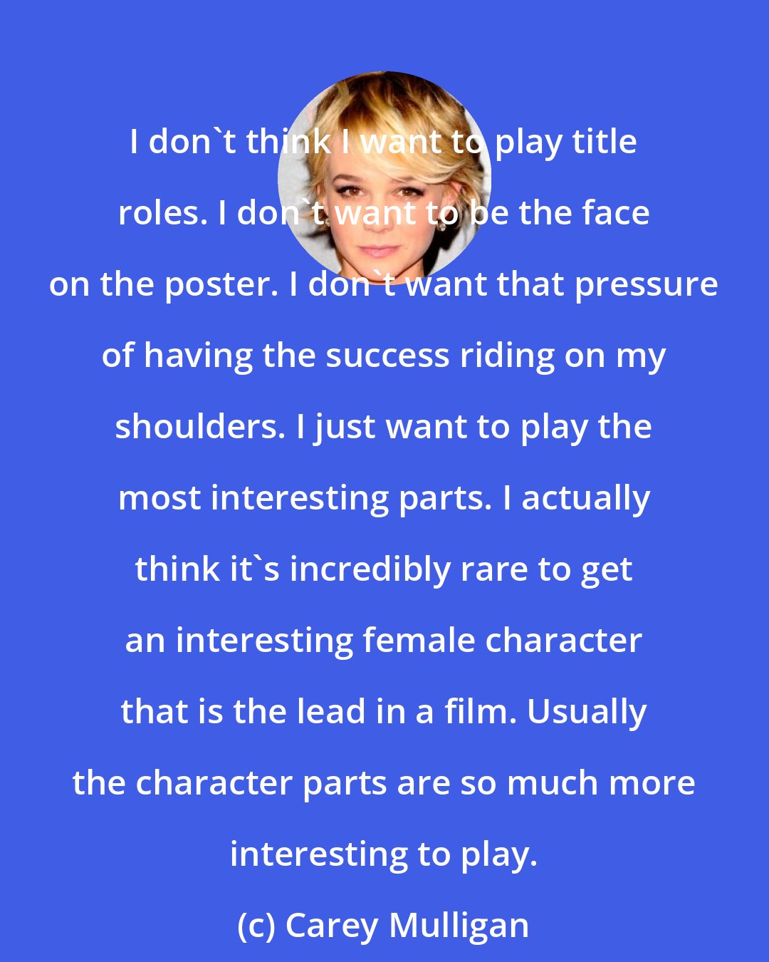 Carey Mulligan: I don't think I want to play title roles. I don't want to be the face on the poster. I don't want that pressure of having the success riding on my shoulders. I just want to play the most interesting parts. I actually think it's incredibly rare to get an interesting female character that is the lead in a film. Usually the character parts are so much more interesting to play.