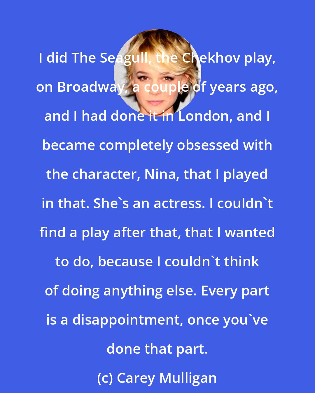 Carey Mulligan: I did The Seagull, the Chekhov play, on Broadway, a couple of years ago, and I had done it in London, and I became completely obsessed with the character, Nina, that I played in that. She's an actress. I couldn't find a play after that, that I wanted to do, because I couldn't think of doing anything else. Every part is a disappointment, once you've done that part.