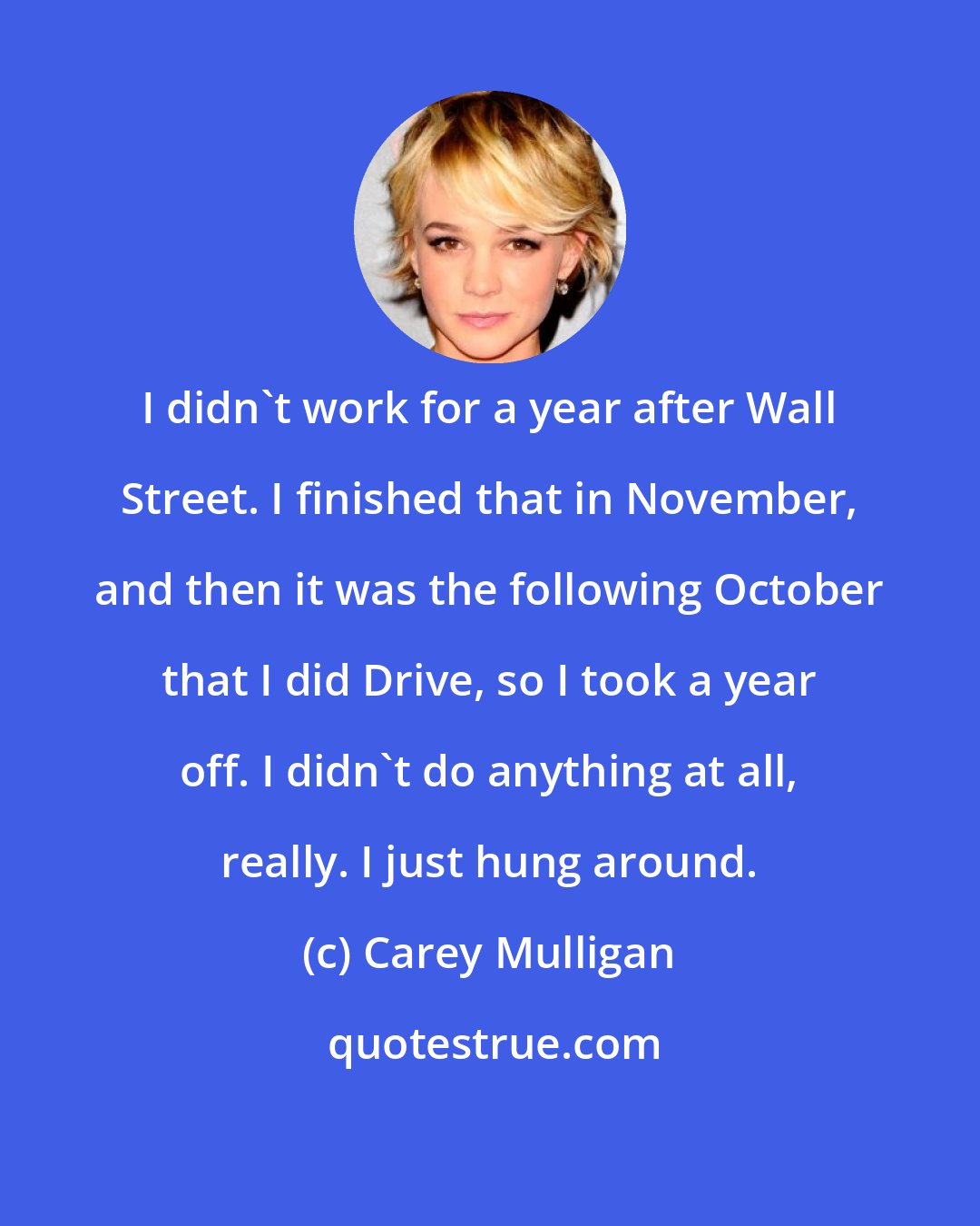 Carey Mulligan: I didn't work for a year after Wall Street. I finished that in November, and then it was the following October that I did Drive, so I took a year off. I didn't do anything at all, really. I just hung around.