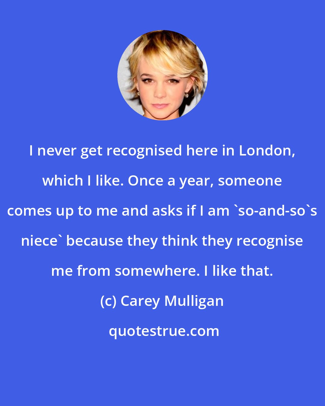 Carey Mulligan: I never get recognised here in London, which I like. Once a year, someone comes up to me and asks if I am 'so-and-so's niece' because they think they recognise me from somewhere. I like that.