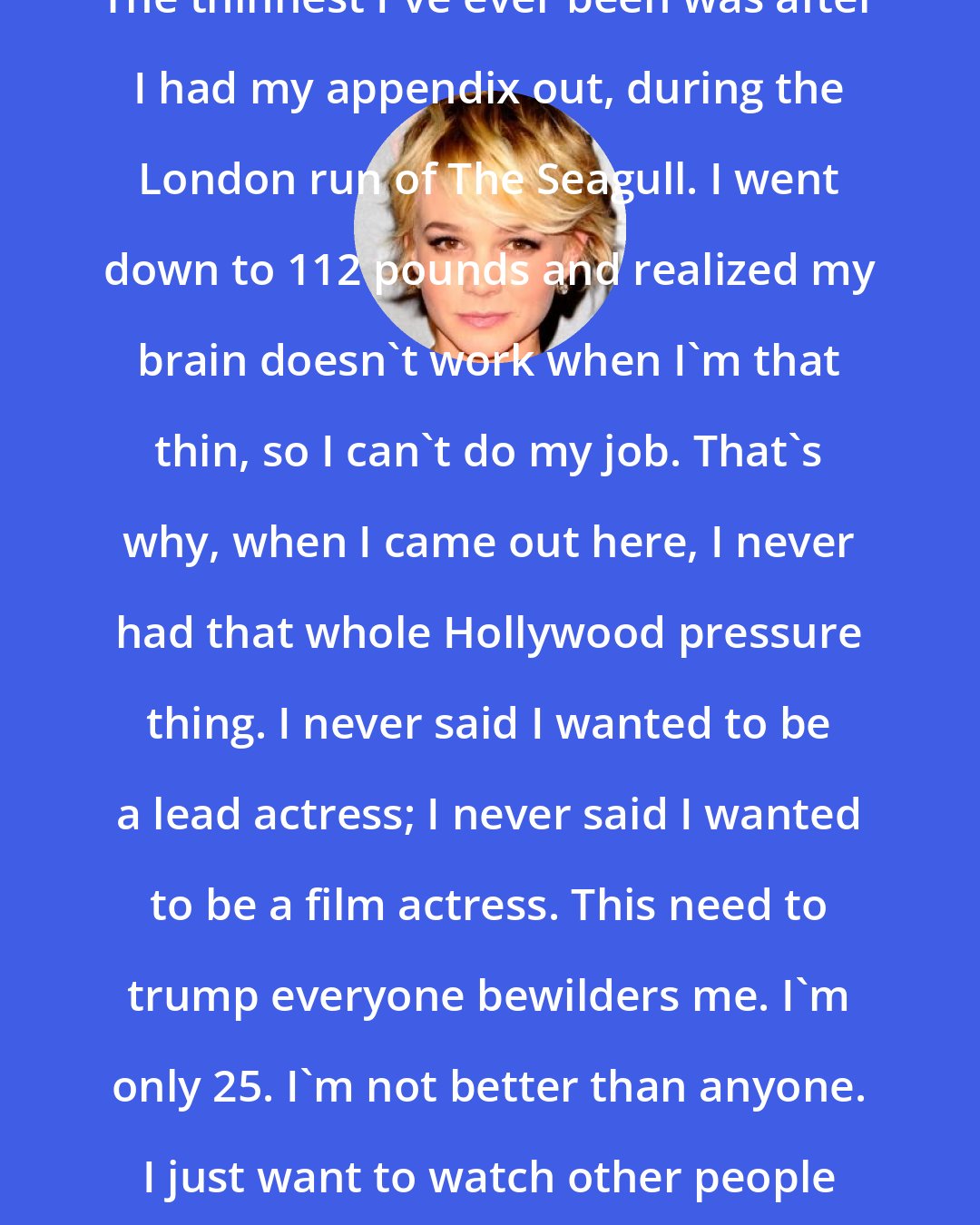 Carey Mulligan: The thinnest I've ever been was after I had my appendix out, during the London run of The Seagull. I went down to 112 pounds and realized my brain doesn't work when I'm that thin, so I can't do my job. That's why, when I came out here, I never had that whole Hollywood pressure thing. I never said I wanted to be a lead actress; I never said I wanted to be a film actress. This need to trump everyone bewilders me. I'm only 25. I'm not better than anyone. I just want to watch other people and learn to be good.