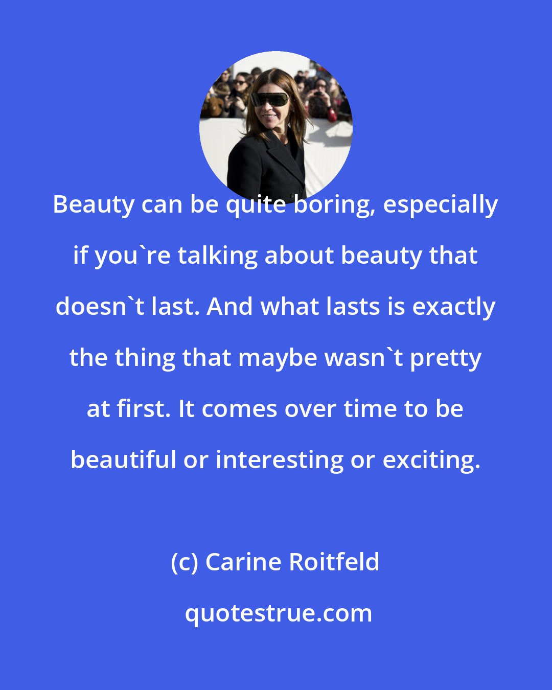 Carine Roitfeld: Beauty can be quite boring, especially if you're talking about beauty that doesn't last. And what lasts is exactly the thing that maybe wasn't pretty at first. It comes over time to be beautiful or interesting or exciting.